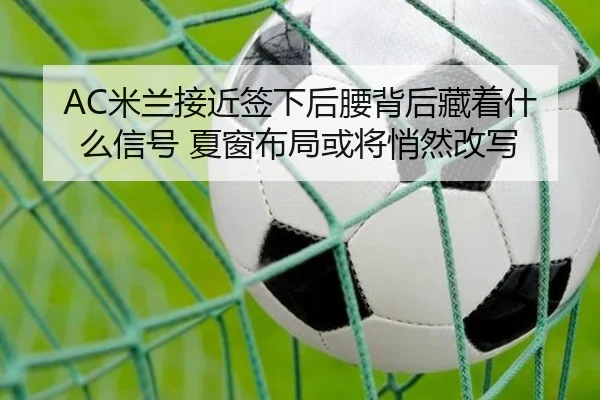 AC米兰接近签下后腰背后藏着什么信号 夏窗布局或将悄然改写